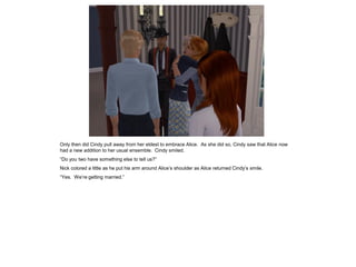 Only then did Cindy pull away from her eldest to embrace Alice. As she did so, Cindy saw that Alice now
had a new addition to her usual ensemble. Cindy smiled.
“Do you two have something else to tell us?”
Nick colored a little as he put his arm around Alice’s shoulder as Alice returned Cindy’s smile.
“Yes. We’re getting married.”
 
