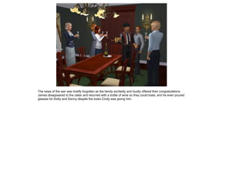 The news of the war was briefly forgotten as the family excitedly and loudly offered their congratulations.
James disappeared to the cellar and returned with a bottle of wine so they could toast, and he even poured
glasses for Dotty and Danny despite the looks Cindy was giving him.
 