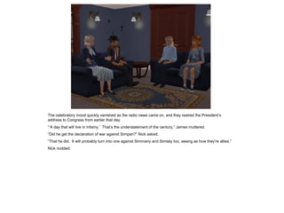 The celebratory mood quickly vanished as the radio news came on, and they reaired the President’s
address to Congress from earlier that day.
“’A day that will live in infamy.’ That’s the understatement of the century,” James muttered.
“Did he get the declaration of war against Simpan?” Nick asked.
“That he did. It will probably turn into one against Simmany and Simtaly too, seeing as how they’re allies.”
Nick nodded.
 