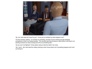 “So, son, was does this mean for you? I know you’ve enlisted but what happens now?”
“For the moment, nothing. I’m to finish my schooling, and then I’ll go to training and get assigned
somewhere to finish my medical studies. The recruiter said they’re going to need doctors, and they’re not
sending someone so close to being one off to do something else.”
“So you won’t be fighting?” Cindy asked, trying to hide the relief in her voice.
“No, I won’t. But I still need the military training so that I know what to do if something happens and I end
up having to.”
 