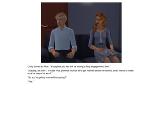 Cindy turned to Alice. “I suppose you two will be having a long engagement, then.”
“Actually, we won’t. I made Nick promise me that we’d get married before he leaves, and I intend to make
sure he keeps his word.”
“So you’re getting married this spring?”
“Yes.”
 