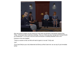 Alice was going to protest, but she closed her mouth when she felt Nick’s hand gently squeeze hers.
“Okay. I’d love your help in planning a wedding. First up, is there any way I can get out of having Rosalie
as a bridesmaid? I’m not sure I can put up with her lectures on wedding etiquette if she is one.”
Everyone in the room laughed.
“There is a solution to that, but Nick will need to agree to it as well,” Cindy said.
“Oh?”
“If you have Dotty as your only bridesmaid and Danny as Nick’s best man, we can say it’s just immediate
family.”
 