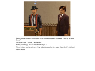 Sterling counted the last of the money in the till and placed it back in the drawer. “Spot on, as usual,
James.”
“Of course it was. I counted it twice already.”
Sterling smiled wryly. “It’s not that I don’t trust you…”
“I know that you need to make sure things add up because the store is part of your family’s livelihood.”
Sterling nodded.
 