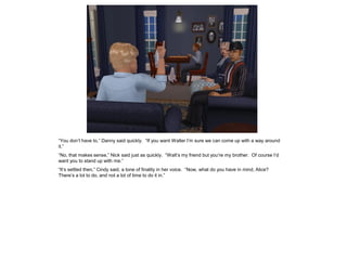 “You don’t have to,” Danny said quickly. “If you want Walter I’m sure we can come up with a way around
it.”
“No, that makes sense,” Nick said just as quickly. “Walt’s my friend but you’re my brother. Of course I’d
want you to stand up with me.”
“It’s settled then,” Cindy said, a tone of finality in her voice. “Now, what do you have in mind, Alice?
There’s a lot to do, and not a lot of time to do it in.”
 