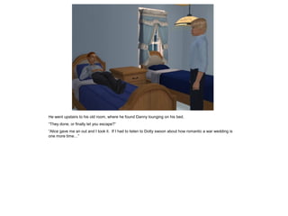 He went upstairs to his old room, where he found Danny lounging on his bed.
“They done, or finally let you escape?”
“Alice gave me an out and I took it. If I had to listen to Dotty swoon about how romantic a war wedding is
one more time…”
 