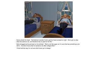 Danny shook his head. “Sometimes I wonder if she’s got her head screwed on right. She’s got no idea
what she wants to do, and therefore has no plan for her life.”
Nick shrugged as he sat down on his old bed. “She’s a lot like papa, so I’m sure that has something to do
with it. He didn’t know what he wanted to do after college either.”
“If she had her way I’m not sure she’d even go to college.”
 