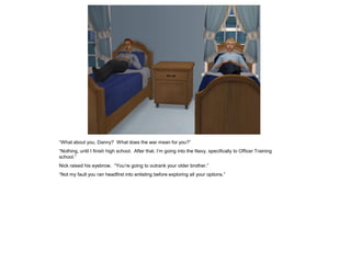 “What about you, Danny? What does the war mean for you?”
“Nothing, until I finish high school. After that, I’m going into the Navy, specifically to Officer Training
school.”
Nick raised his eyebrow. “You’re going to outrank your older brother.”
“Not my fault you ran headfirst into enlisting before exploring all your options.”
 