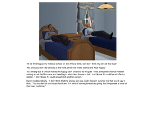 “I’ll be finishing up my medical school on the Army’s dime, so I don’t think my lot’s all that bad.”
“No, and you won’t be directly at the front, which will make Mama and Alice happy.”
“Is it wrong that it kind of makes me happy too? I want to do my part – hell, everyone knows I’ve been
ranting about the Simmans and needing to stop them forever – but I don’t know if I could be an infantry
soldier. I don’t know if I could actually kill another person.”
Danny nodded slowly. “I don’t think that it’s wrong, per sea, and it doesn’t surprise me that you’d say it,
Nick. You’re a hell of a lot nicer than I am. I’m kind of looking forward to giving the Simpanese a taste of
their own medicine.”
 
