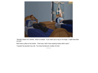“Wouldn’t dream of it, brother. Alice is a keeper. If you hadn’t put a ring on her finger, I might have tried
my luck.”
Nick threw a pillow at his brother. “Feel lucky I didn’t have anything harder within reach.”
“I wouldn’t be worried if you did. You have horrible aim, brother of mine.”
                                                    *****
 