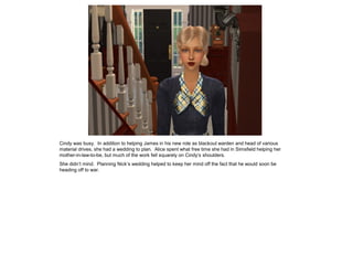 Cindy was busy. In addition to helping James in his new role as blackout warden and head of various
material drives, she had a wedding to plan. Alice spent what free time she had in Simsfield helping her
mother-in-law-to-be, but much of the work fell squarely on Cindy’s shoulders.
She didn’t mind. Planning Nick’s wedding helped to keep her mind off the fact that he would soon be
heading off to war.
 