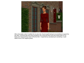 After a few weeks, when I’d settled into my new role, I found myself looking to do something to support the
war effort. Everyone else was doing something, and I knew that there some who looked down on my
family and I because Bruce wasn’t off at the front. I hoped that by volunteering for something, I could
deflect some of the negative gossip.
 