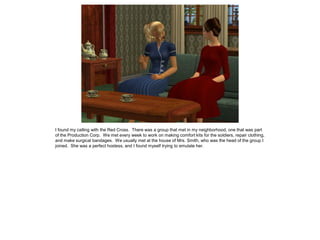 I found my calling with the Red Cross. There was a group that met in my neighborhood, one that was part
of the Production Corp. We met every week to work on making comfort kits for the soldiers, repair clothing,
and make surgical bandages. We usually met at the house of Mrs. Smith, who was the head of the group I
joined. She was a perfect hostess, and I found myself trying to emulate her.
 