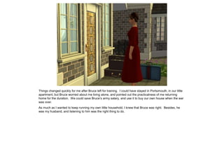 Things changed quickly for me after Bruce left for training. I could have stayed in Portsimouth, in our little
apartment, but Bruce worried about me living alone, and pointed out the practicalness of me returning
home for the duration. We could save Bruce’s army salary, and use it to buy our own house when the war
was over.
As much as I wanted to keep running my own little household, I knew that Bruce was right. Besides, he
was my husband, and listening to him was the right thing to do.
 