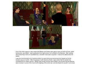 One of the other reasons I was certain that Mother and Father were glad to have me back at home, albeit
temporarily, was Gilbert. Upon graduation from high school, he’d enlisted in the Marines. After reading
about what they’d done on Guadalsimnal, I shouldn’t have been surprised. It was all he talked about for
weeks.
I was the most shocked out of everyone when he came home and announced he’d signed up for the
duration plus six months. After his goings-on with Clarence Alcott, I was certain that he wouldn’t be
considered fit for military service. Mother was horribly worried about Gilbert; we all knew that the Marines
were involved in some of the most horrific fighting of the entire war, and she feared he wouldn’t come back.
 