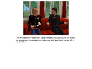 Father was outwardly proud of his only son. After all, Gilbert was the only one of the boys from Simsfield
who went into the Marines. Still, he worried as Mother did about the possibility of Gilbert not coming home.
With him gone most of the day between work and war drives, I knew he was relieved that I was there to
look after Mother.
 