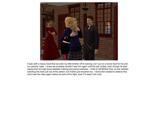 It was with a heavy heart that we sent my little brother off to training, but I put on a brave face for his and
our parents’ sake. I knew we probably wouldn’t see him again until the war ended, even though he kept
saying that he’d get leave between training and going overseas. I tried to tell Mother that, as she sobbed
watching the train pull out of the station, but Father just shushed me. I knew she needed to believe that
she’d see her baby again before he went off to fight, even if it wasn’t the truth.
 