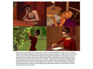 With both Bruce and Gilbert gone, life fell into a routine. I tended the garden, worked to make the rations
stretch with creative cooking, and wrote to both my husband and my brother on a daily basis. I did my best
to fill my letters with news, though to be honest not much seemed to happen from one day to the next. I
wrote about Papa helping Uncle James and Mr. Alcott with the material drives, and Aunt Cindy and Alice
performing at a concert to raise money for the war effort. I didn’t write about Father’s complaining about
not being able to have his beloved three cups of morning coffee because of the rations, or the fact that
Mother spent most of her days in bed complaining of a headache. The rations and Mother’s headaches
would only end when the war did, and the fast the boys got business taken care of the faster it would be
over and they would come home.
 