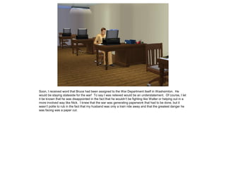 Soon, I received word that Bruce had been assigned to the War Department itself in Washsimton. He
would be staying stateside for the war! To say I was relieved would be an understatement. Of course, I let
it be known that he was disappointed in the fact that he wouldn’t be fighting like Walter or helping out in a
more involved way like Nick. I knew that the war was generating paperwork that had to be done, but it
wasn’t polite to rub in the fact that my husband was only a train ride away and that the greatest danger he
was facing was a paper cut.
 