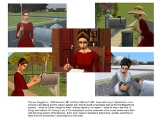 The war dragged on. 1942 became 1943 and then 1944 and 1945. I was able to go to Washsimton once
or twice to see Bruce and the nation’s capitol, but I tried to avoid unnecessary trips as the War Department
advised. I wrote to Gilbert, though he wasn’t always regular in his replies. I knew he was in the thick of
things even without him having to say it; the newspapers and the newsreels at the movie theater were filled
with the heroic actions of the Marines. Each time I heard of something they’d done, another island they’d
taken from the Simpanese, I practically burst with pride.
 