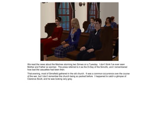 We read the news about the Marines storming Iwo Simwa on a Tuesday. I don’t think I’ve ever seen
Mother and Father so worried. The press referred to it as the D-Day of the Simcific, and I remembered
how bad the casualties had been then.
That evening, most of Simsfield gathered in the old church. It was a common occurrence over the course
of the war, but I don’t remember the church being so packed before. I happened to catch a glimpse of
Clarence Alcott, and he was looking very grey.
 