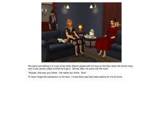 We were just settling in to cups of tea while Steven played with his toys on the floor when the phone rang
and Uncle James called out that he’d get it. Shortly after, he came into the room.
“Rosalie, that was your father. He needs you home. Now.”
I’ll never forget the expression on his face. I knew there was bad news waiting for me at home.
 