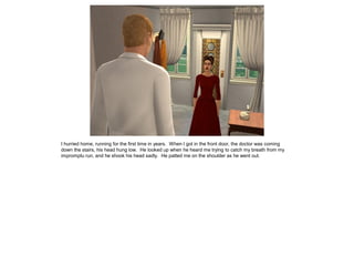 I hurried home, running for the first time in years. When I got in the front door, the doctor was coming
down the stairs, his head hung low. He looked up when he heard me trying to catch my breath from my
impromptu run, and he shook his head sadly. He patted me on the shoulder as he went out.
 