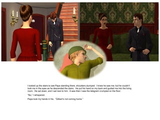 I looked up the stairs to see Papa standing there, shoulders slumped. I knew he saw me, but he couldn’t
look me in the eyes as he descended the stairs. He put his hand on my back and guided me into the living
room. He sat down, and I sat next to him. It was then I saw the telegram crumpled on the floor.
“No,” I whispered.
Papa took my hands in his. “Gilbert’s not coming home.”
 