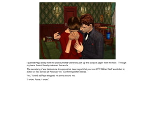 I pushed Papa away from me and stumbled forward to pick up the scrap of paper from the floor. Through
my tears, I could barely make out the words.
The secretary of war desires me to express his deep regret that your son PFC Gilbert Seiff was killed in
action on Iwo Simwa 28 February 45. Confirming letter follows.
“No,” I cried as Papa wrapped his arms around me.
“I know, Rosie, I know.”
 