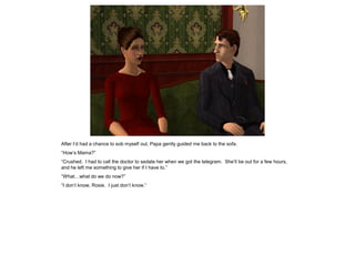 After I’d had a chance to sob myself out, Papa gently guided me back to the sofa.
“How’s Mama?”
“Crushed. I had to call the doctor to sedate her when we got the telegram. She’ll be out for a few hours,
and he left me something to give her if I have to.”
“What…what do we do now?”
“I don’t know, Rosie. I just don’t know.”
 