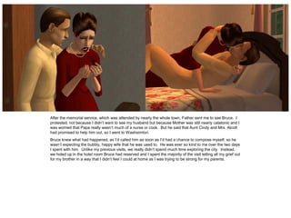 After the memorial service, which was attended by nearly the whole town, Father sent me to see Bruce. I
protested, not because I didn’t want to see my husband but because Mother was still nearly catatonic and I
was worried that Papa really wasn’t much of a nurse or cook. But he said that Aunt Cindy and Mrs. Alcott
had promised to help him out, so I went to Washsimton.
Bruce knew what had happened, as I’d called him as soon as I’d had a chance to compose myself, so he
wasn’t expecting the bubbly, happy wife that he was used to. He was ever so kind to me over the two days
I spent with him. Unlike my previous visits, we really didn’t spend much time exploring the city. Instead,
we holed up in the hotel room Bruce had reserved and I spent the majority of the visit letting all my grief out
for my brother in a way that I didn’t feel I could at home as I was trying to be strong for my parents.
 