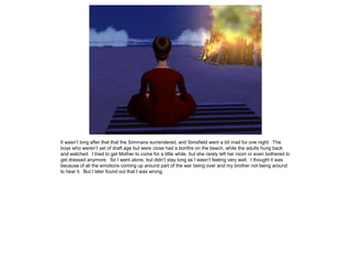 It wasn’t long after that that the Simmans surrendered, and Simsfield went a bit mad for one night. The
boys who weren’t yet of draft age but were close had a bonfire on the beach, while the adults hung back
and watched. I tried to get Mother to come for a little while, but she rarely left her room or even bothered to
get dressed anymore. So I went alone, but didn’t stay long as I wasn’t feeling very well. I thought it was
because of all the emotions coming up around part of the war being over and my brother not being around
to hear it. But I later found out that I was wrong.
 