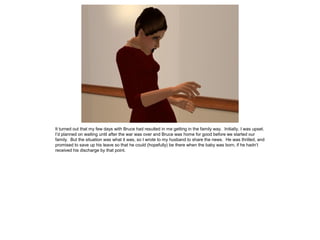 It turned out that my few days with Bruce had resulted in me getting in the family way. Initially, I was upset.
I’d planned on waiting until after the war was over and Bruce was home for good before we started our
family. But the situation was what it was, so I wrote to my husband to share the news. He was thrilled, and
promised to save up his leave so that he could (hopefully) be there when the baby was born, if he hadn’t
received his discharge by that point.
 
