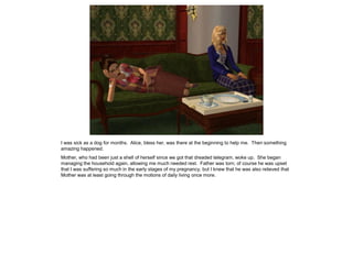 I was sick as a dog for months. Alice, bless her, was there at the beginning to help me. Then something
amazing happened.
Mother, who had been just a shell of herself since we got that dreaded telegram, woke up. She began
managing the household again, allowing me much needed rest. Father was torn; of course he was upset
that I was suffering so much in the early stages of my pregnancy, but I knew that he was also relieved that
Mother was at least going through the motions of daily living once more.
 