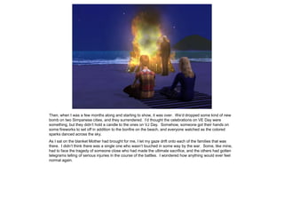 Then, when I was a few months along and starting to show, it was over. We’d dropped some kind of new
bomb on two Simpanese cities, and they surrendered. I’d thought the celebrations on VE Day were
something, but they didn’t hold a candle to the ones on VJ Day. Somehow, someone got their hands on
some fireworks to set off in addition to the bonfire on the beach, and everyone watched as the colored
sparks danced across the sky.
As I sat on the blanket Mother had brought for me, I let my gaze drift onto each of the families that was
there. I didn’t think there was a single one who wasn’t touched in some way by the war. Some, like mine,
had to face the tragedy of someone close who had made the ultimate sacrifice, and the others had gotten
telegrams telling of serious injuries in the course of the battles. I wondered how anything would ever feel
normal again.
 