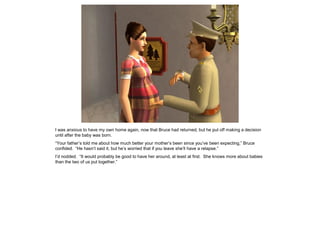 I was anxious to have my own home again, now that Bruce had returned, but he put off making a decision
until after the baby was born.
“Your father’s told me about how much better your mother’s been since you’ve been expecting,” Bruce
confided. “He hasn’t said it, but he’s worried that if you leave she’ll have a relapse.”
I’d nodded. “It would probably be good to have her around, at least at first. She knows more about babies
than the two of us put together.”
 