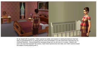 So we stayed with my parents. Father opened his wallet, and insisted on redoing the bedroom that had
been my grandparents for us, saying we’d be more comfortable in our own space than crammed into my
childhood bedroom. We purchased the necessary things turn my old room in a nursery. Gilbert’s old
room, the room that had been the nursery, hadn’t been opened since he’d died, and I didn’t want to broach
the subject of doing anything with it.
 