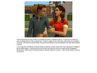 First and foremost, the war ruined my carefully laid plans in regards to Bruce. I’d met him my freshman
year of college when he was a sophomore. I’d set my sights on him right away, after doing my homework,
of course. He was from a good family, had good job prospects once he graduated, and was ideal husband
material.
I know that Alice and Shirley snickered about me behind my back, joking that I was only going to college to
get my MRS degree. There was some truth to that, but it was not nearly as vulgar as they suggested.
Unlike them, I hadn’t been fortunate enough to meet Mr. Right in my youth. I was merely trying to make up
for lost time.
 