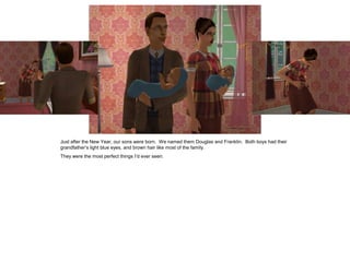 Just after the New Year, our sons were born. We named them Douglas and Franklin. Both boys had their
grandfather’s light blue eyes, and brown hair like most of the family.
They were the most perfect things I’d ever seen.
 