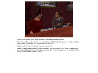 Once we were seated, Bruce began what was clearly a well-rehearsed speech.
“Your father and I have been talking a lot lately, Rosalie. With your brother gone, he’s decided that he’s
going to leave this house to you, and he’d like us to stay here.”
My face must have fallen, because he took my hands in his.
“I know you were looking forward to having a house of your own again, but your father’s really worried
about what will happen to your mother if we move out. She’s finally started to act a bit more like herself,
and he doesn’t want her to have a setback.”
 