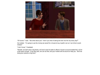 “Of course,” I said. “But what about you? Aren’t you tired of taking the train into the city every day?”
He nodded. “I’m going to use the money we saved for a house to buy myself a car so I can drive to work
instead.”
“I don’t know,” I hesitated.
“Rosalie, we both want a big family, and we’d never be able to afford a house to accommodate that, not for
a few years at least. If we stay here, we can do that, and your mother will be around to help you. We’d be
doing your parents a big favor.”
 