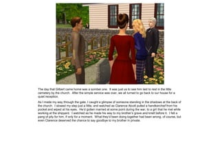 The day that Gilbert came home was a somber one. It was just us to see him laid to rest in the little
cemetery by the church. After the simple service was over, we all turned to go back to our house for a
quiet reception.
As I made my way through the gate, I caught a glimpse of someone standing in the shadows at the back of
the church. I slowed my step just a little, and watched as Clarence Alcott pulled a handkerchief from his
pocket and wiped at his eyes. He’d gotten married at some point during the war, to a girl that he met while
working at the shipyard. I watched as he made his way to my brother’s grave and knelt before it. I felt a
pang of pity for him, if only for a moment. What they’d been doing together had been wrong, of course, but
even Clarence deserved the chance to say goodbye to my brother in private.
 
