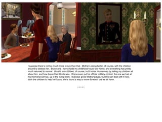I suppose there’s not too much more to say than that. Mother’s doing better, of course, with the children
around to distract her. Bruce and I have made my childhood house our home, and everything has pretty
much returned to normal. We still miss Gilbert, of course, but I honor his memory by telling my children all
about him, and how brave their Uncle was. We’ve even put his official military portrait, the one we had at
his memorial service, up in the living room. It always gives Mother pause, but she can deal with it now.
With the children to help her focus, she’s found a way to move forward. As we all have.


                                                   *****
 