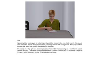 Clar,
I guess my letter scolding you for not writing and your letter crossed in the mail. I still mean it. You should
write more often. It feels like everyone else is just writing random stuff so I’ll get mail. And while mail from
home is nice, letters that actually have substance are better.
I’m actually on a ship right now, steaming towards wherever it is they’re sending us. I won’t lie; I’m scared.
Terrified, actually. I keep trying to remember everything I learned in training, but it’s not helping. Hopefully,
I’ll make it out of whatever’s coming. I’ll write as soon as I know.
 