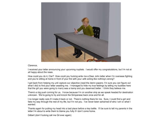 Clarence,
I received your letter announcing your upcoming nuptials. I would offer my congratulations, but I’m not at
all happy about the news.
How could you do it, Clar? How could you fucking write me a Dear John letter when I’m overseas fighting
and you’re sitting at home in front of your fire with your wife acting like nothing’s wrong?
I got back from helping my unit capture our objective (read the damn papers; I’m sure you can figure out
what I did) to find your letter awaiting me. I managed to hide my true feelings by telling my buddies here
that the girl you were going to marry was a tramp and you deserved better. I think they believe me.
There’s a big push coming for us. I know because I’m on another ship as we speak headed for destination
unknown. We’re going to try and knock the Simpanese back once and for all.
I no longer really care if I make it back or not. There’s nothing there for me. Sure, I could find a girl and
fake my way through the rest of my life, but I’m not you. I’ve never been ashamed of who I am or what I
wanted.
Thanks again for putting my head into a bad place before a key battle. I’ll be sure to tell my parents in the
letter I’m about to write them to blame you fully if I don’t come home.
Gilbert (don’t fucking call me Gil ever again)
 