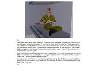 Clar,
I was pissed when I wrote to you yesterday. I know you’re just doing what you have to do to survive, and
that I’ll probably end up doing the same if I come home. I just…Clar, I’m fucked up. The Simpanese are
some of the most horrific fighters I’ve ever seen. They’re ruthless. You shoot them ten, twenty times and
they keep fucking coming at you. The poison the water sources so you go mad with thirst. They’d rather
die than be captured, and you can’t imagine what that drives them to do. I’d take the Simmans over the
Simpanese any day of the week.
Look, when I get home, we’ll figure something out. Please forgive me for being an ass the last time I wrote.
But you can’t be dropping something like a wedding on me so suddenly. If I’d had an idea that you were
thinking that, I wouldn’t have reacted the way I did.
The bell just rang. It’s time for me to start preparing for the landing. Clar, if I don’t come back, and believe
me I’m going to do everything I can to make sure I do, know that you are the most important person in the
world to me. I love you.
Gil
 