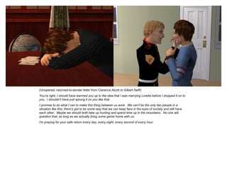 (Unopened, returned-to-sender letter from Clarence Alcott to Gilbert Seiff)
You’re right, I should have warmed you up to the idea that I was marrying Loretta before I dropped it on to
you. I shouldn’t have just sprung it on you like that.
I promise to do what I can to make this thing between us work. We can’t be the only two people in a
situation like this; there’s got to be some way that we can keep face in the eyes of society and still have
each other. Maybe we should both take up hunting and spend time up in the mountains. No one will
question that, as long as we actually bring some game home with us.
I’m praying for your safe return every day, every night, every second of every hour.
 