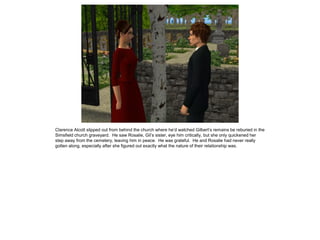 Clarence Alcott slipped out from behind the church where he’d watched Gilbert’s remains be reburied in the
Simsfield church graveyard. He saw Rosalie, Gil’s sister, eye him critically, but she only quickened her
step away from the cemetery, leaving him in peace. He was grateful. He and Rosalie had never really
gotten along, especially after she figured out exactly what the nature of their relationship was.
 
