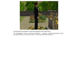 He stood before the gravestone, his feet sinking slightly into the still-soft earth.
“Gil,” he whispered. “I’m sorry. I wish you’d come back. I…I need you. Loretta’s a good woman, and I’ll
be a good husband to her, but she’s not you. I’ll never love anyone like I loved you.”
 