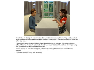 I had to plan my strategy. It was well known that married men were exempt from serving, and I knew that
while Bruce was a patriot, he wasn’t too keen on serving in the military. I casually reminded him of that fact
a few days later.
“I was thinking about that when Nick and Walter were pressuring me to go with them to the enlistment
office. Of course, the timing’s not perfect. You still have a year of school left, and I was planning on using
that to get settled into work before we got married.”
“I don’t see why we can’t alter those plans just a bit. We simply get married a year sooner than we
planned.”
“And what about your senior year of college?”
 