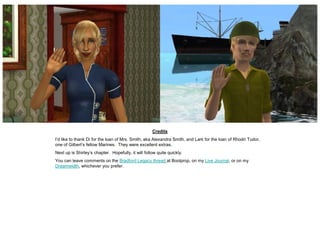 Credits
I’d like to thank Di for the loan of Mrs. Smith, aka Alexandra Smith, and Lark for the loan of Rhodri Tudor,
one of Gilbert’s fellow Marines. They were excellent extras.
Next up is Shirley’s chapter. Hopefully, it will follow quite quickly.
You can leave comments on the Bradford Legacy thread at Boolprop, on my Live Journal, or on my
Dreamwidth, whichever you prefer.
 